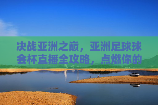 决战亚洲之巅,亚洲足球球会杯直播全攻略,点燃你的激情时刻