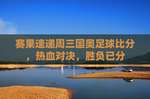 赛果速递周三国奥足球比分，热血对决，胜负已分