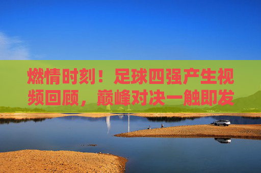 燃情时刻！足球四强产生视频回顾，巅峰对决一触即发