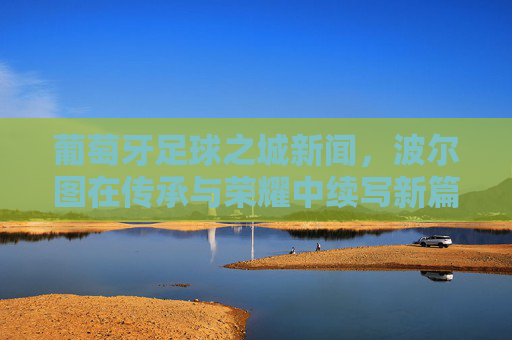 葡萄牙足球之城新闻,波尔图在传承与荣耀中续写新篇章