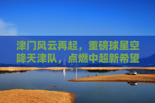 津门风云再起,重磅球星空降天津队,点燃中超新希望