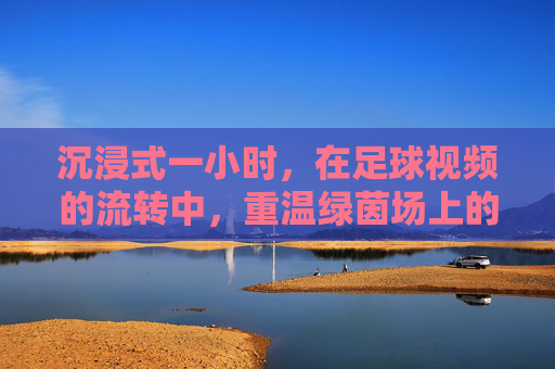 沉浸式一小时,在足球视频的流转中,重温绿茵场上的热血与传奇