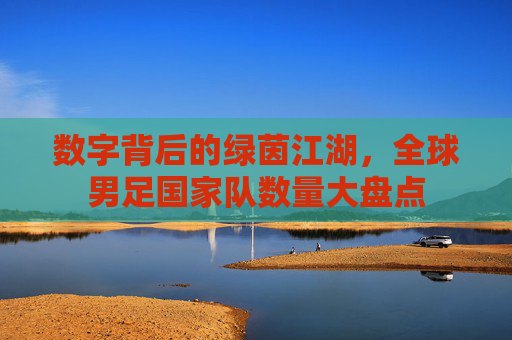 数字背后的绿茵江湖,全球男足国家队数量大盘点