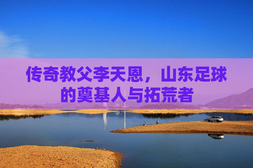 传奇教父李天恩,山东足球的奠基人与拓荒者