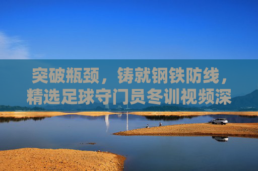 突破瓶颈,铸就钢铁防线,精选足球守门员冬训视频深度解析