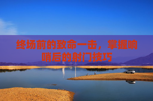 终场前的致命一击,掌握响哨后的射门技巧