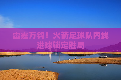 雷霆万钧！火箭足球队内线进球锁定胜局