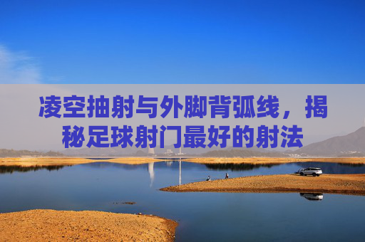 凌空抽射与外脚背弧线,揭秘足球射门最好的射法