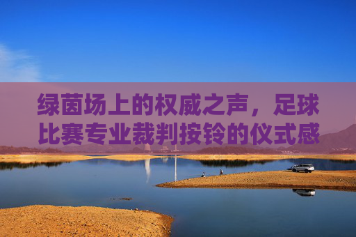 绿茵场上的权威之声,足球比赛专业裁判按铃的仪式感