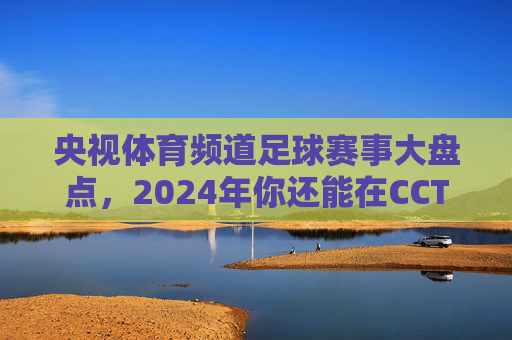 央视体育频道足球赛事大盘点,2024年你还能在CCTV看什么球?