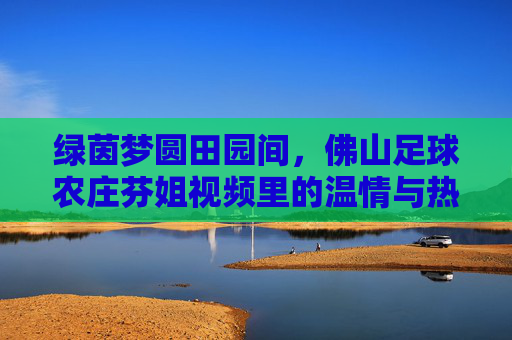 绿茵梦圆田园间，佛山足球农庄芬姐视频里的温情与热爱