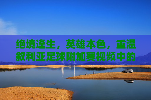 绝境逢生,英雄本色,重温叙利亚足球附加赛视频中的热血瞬间