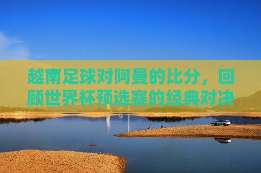 越南足球对阿曼的比分,回顾世界杯预选赛的经典对决