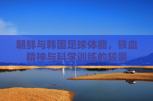 朝鲜与韩国足球体能,铁血精神与科学训练的较量