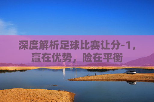 深度解析足球比赛让分-1,赢在优势,险在平衡