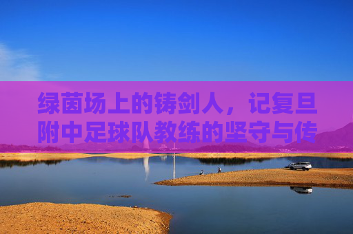 绿茵场上的铸剑人,记复旦附中足球队教练的坚守与传承