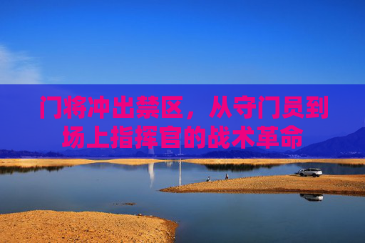 门将冲出禁区,从守门员到场上指挥官的战术革命