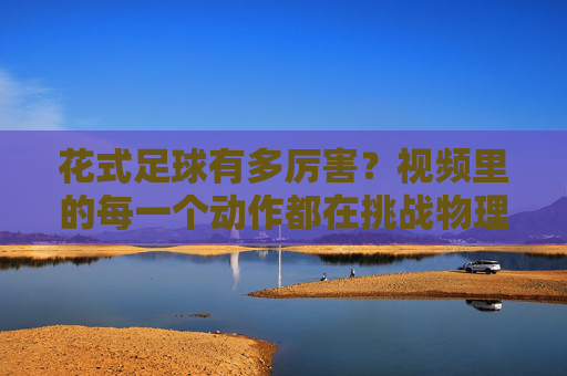 花式足球有多厉害?视频里的每一个动作都在挑战物理极限