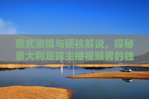 意式激情与硬核解说,探秘意大利足球主播视频男的独特魅力