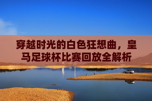 穿越时光的白色狂想曲,皇马足球杯比赛回放全解析