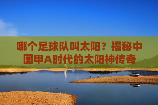 哪个足球队叫太阳?揭秘中国甲A时代的太阳神传奇