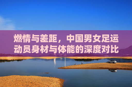 燃情与差距,中国男女足运动员身材与体能的深度对比