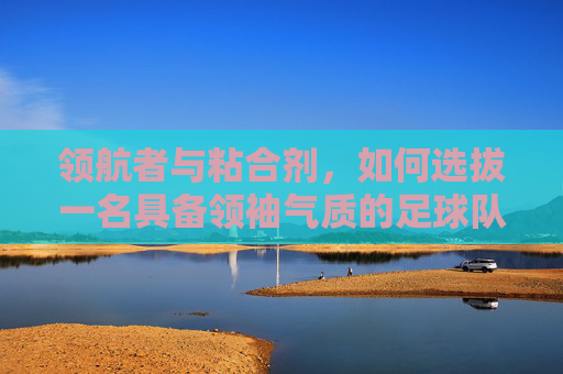 领航者与粘合剂,如何选拔一名具备领袖气质的足球队长
