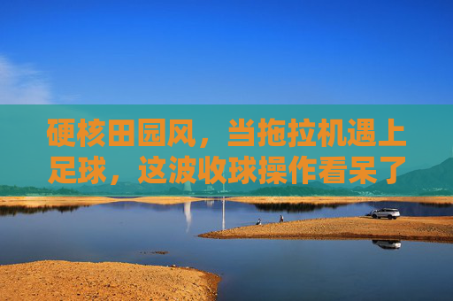 硬核田园风,当拖拉机遇上足球,这波收球操作看呆了全网