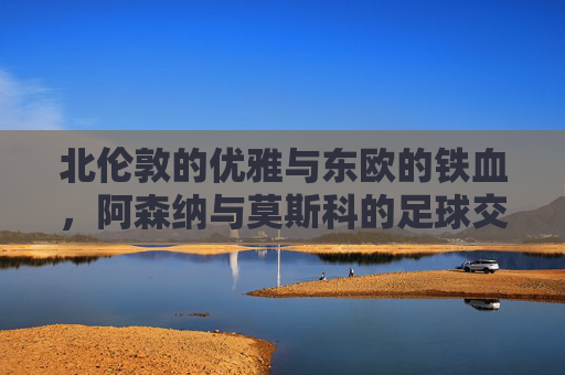 北伦敦的优雅与东欧的铁血,阿森纳与莫斯科的足球交锋录