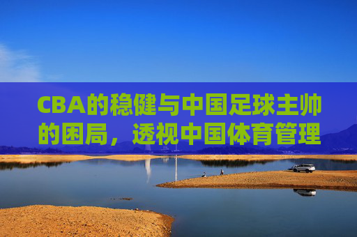 CBA的稳健与中国足球主帅的困局,透视中国体育管理的双面镜