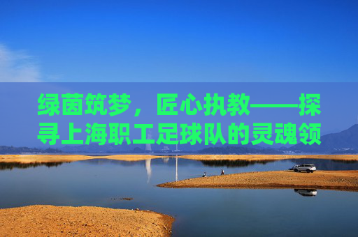 绿茵筑梦,匠心执教——探寻上海职工足球队的灵魂领航者
