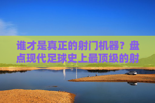 谁才是真正的射门机器?盘点现代足球史上最顶级的射手排名