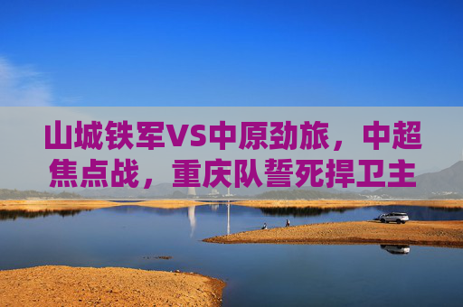 山城铁军VS中原劲旅,中超焦点战,重庆队誓死捍卫主场荣耀