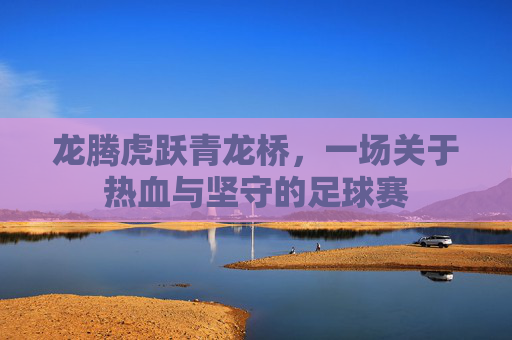 龙腾虎跃青龙桥，一场关于热血与坚守的足球赛