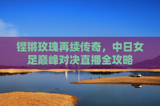 铿锵玫瑰再续传奇,中日女足巅峰对决直播全攻略