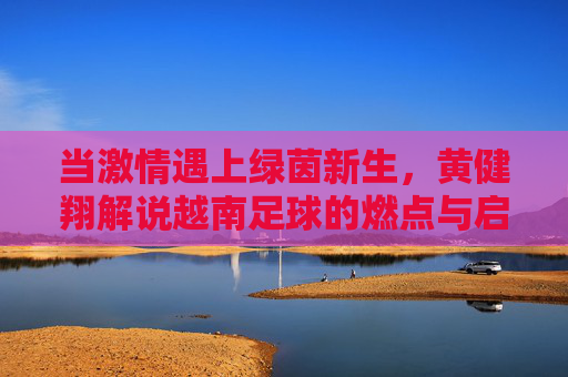 当激情遇上绿茵新生,黄健翔解说越南足球的燃点与启示