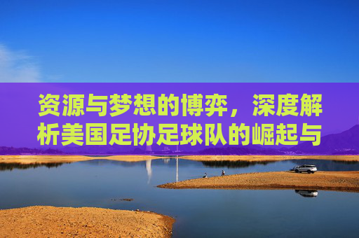 资源与梦想的博弈,深度解析美国足协足球队的崛起与阵痛