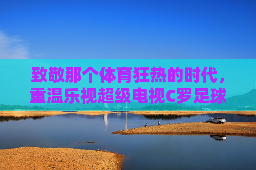 致敬那个体育狂热的时代,重温乐视超级电视C罗足球版的极致体验