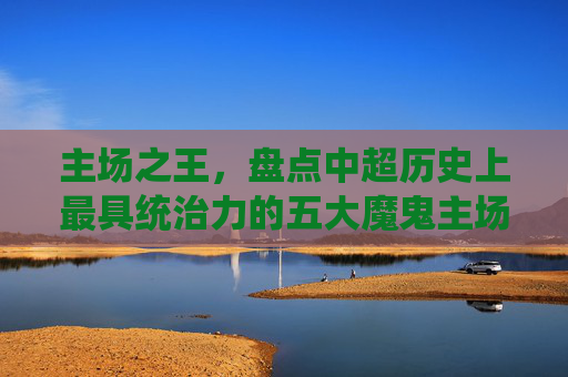 主场之王,盘点中超历史上最具统治力的五大魔鬼主场