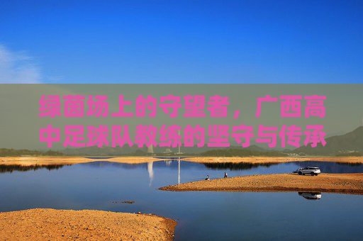 绿茵场上的守望者,广西高中足球队教练的坚守与传承