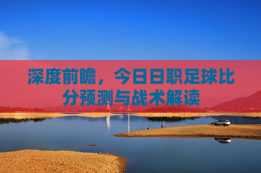 深度前瞻,今日日职足球比分预测与战术解读