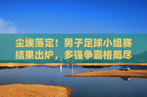 尘埃落定!男子足球小组赛结果出炉,多强争霸格局尽显
