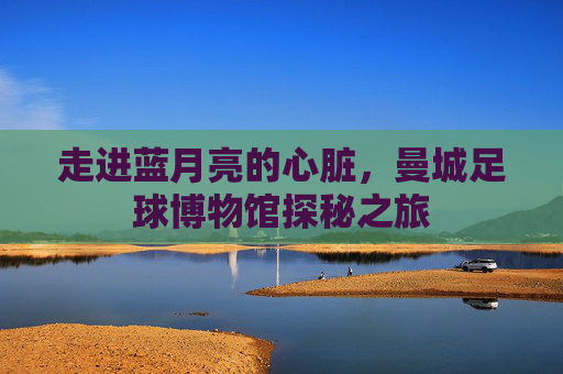 走进蓝月亮的心脏，曼城足球博物馆探秘之旅