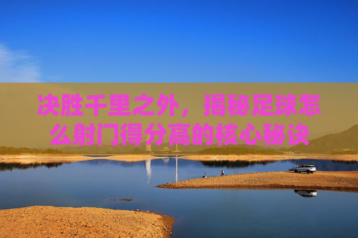 决胜千里之外,揭秘足球怎么射门得分高的核心秘诀