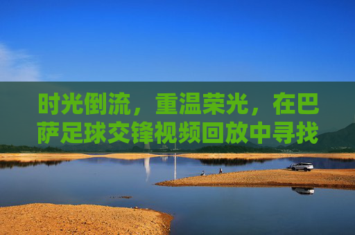 时光倒流,重温荣光,在巴萨足球交锋视频回放中寻找记忆