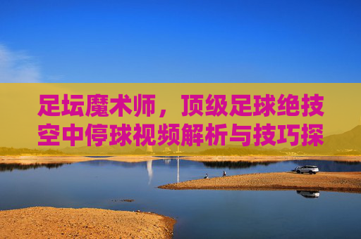 足坛魔术师,顶级足球绝技空中停球视频解析与技巧探讨