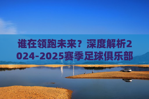 谁在领跑未来?深度解析2024-2025赛季足球俱乐部前景排名榜
