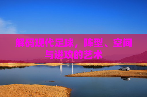 解码现代足球，阵型、空间与进攻的艺术