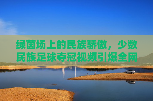 绿茵场上的民族骄傲,少数民族足球夺冠视频引爆全网