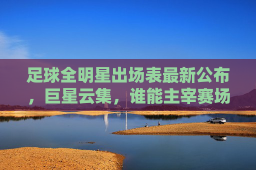 足球全明星出场表最新公布,巨星云集,谁能主宰赛场?